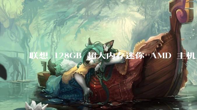 联想 128GB 超大内存迷你 AMD 主机上架，此款主机有哪些亮点？